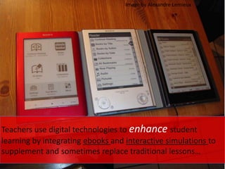 Teachers use digital technologies to enhance student
learning by integrating ebooks and interactive simulations to
supplement and sometimes replace traditional lessons…
Image by Alexandre Lemieux
 