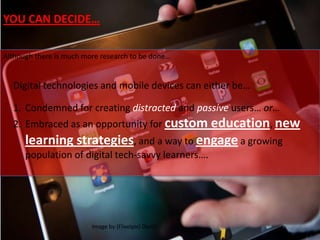 Although there is much more research to be done…
Digital technologies and mobile devices can either be…
1. Condemned for creating distracted and passive users… or…
2. Embraced as an opportunity for custom education, new
learning strategies, and a way to engage a growing
population of digital tech-savvy learners….
Image by {Flixelpix} David
YOU CAN DECIDE…
 
