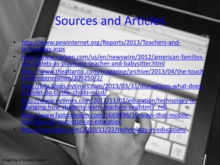 Sources and Articles
• http://www.pewinternet.org/Reports/2013/Teachers-and-
technology.aspx
• http://www.nielsen.com/us/en/newswire/2012/american-families-
see-tablets-as-playmate-teacher-and-babysitter.html
• http://www.theatlantic.com/magazine/archive/2013/04/the-touch-
screen-generation/309250/2/
• http://bits.blogs.nytimes.com/2013/03/31/disruptions-what-does-
a-tablet-do-to-the-childs-mind/
• http://www.nytimes.com/2012/11/01/education/technology-is-
changing-how-students-learn-teachers-say.html?_r=0
• http://www.fastcodesign.com/1669896/10-ways-that-mobile-
learning-will-revolutionize-education
• http://mashable.com/2010/11/22/technology-in-education/
Image by {Flixelpix} David
 