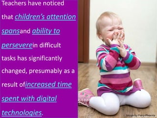 Teachers have noticed
that children’s attention
spansand ability to
perseverein difficult
tasks has significantly
changed, presumably as a
result ofincreased time
spent with digital
technologies. Image by Fiery-Phoenix
 