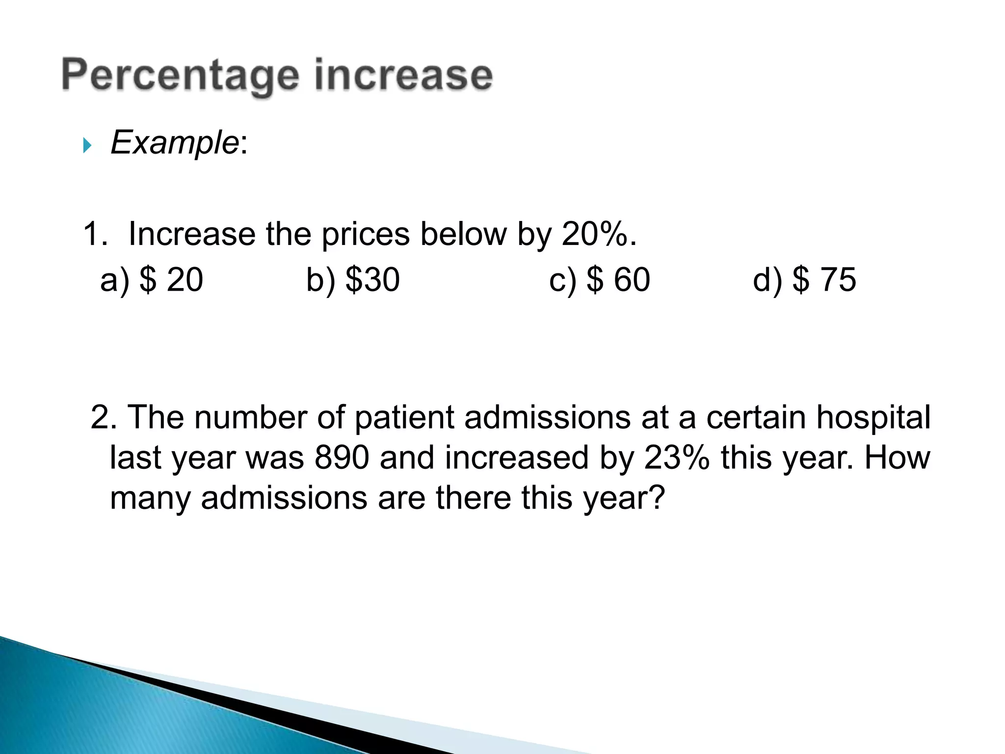 Example:
1. Increase the prices below by 20%.
a) $ 20 b) $30 c) $ 60 d) $ 75
2. The number of patient admissions at a certain hospital
last year was 890 and increased by 23% this year. How
many admissions are there this year?
 