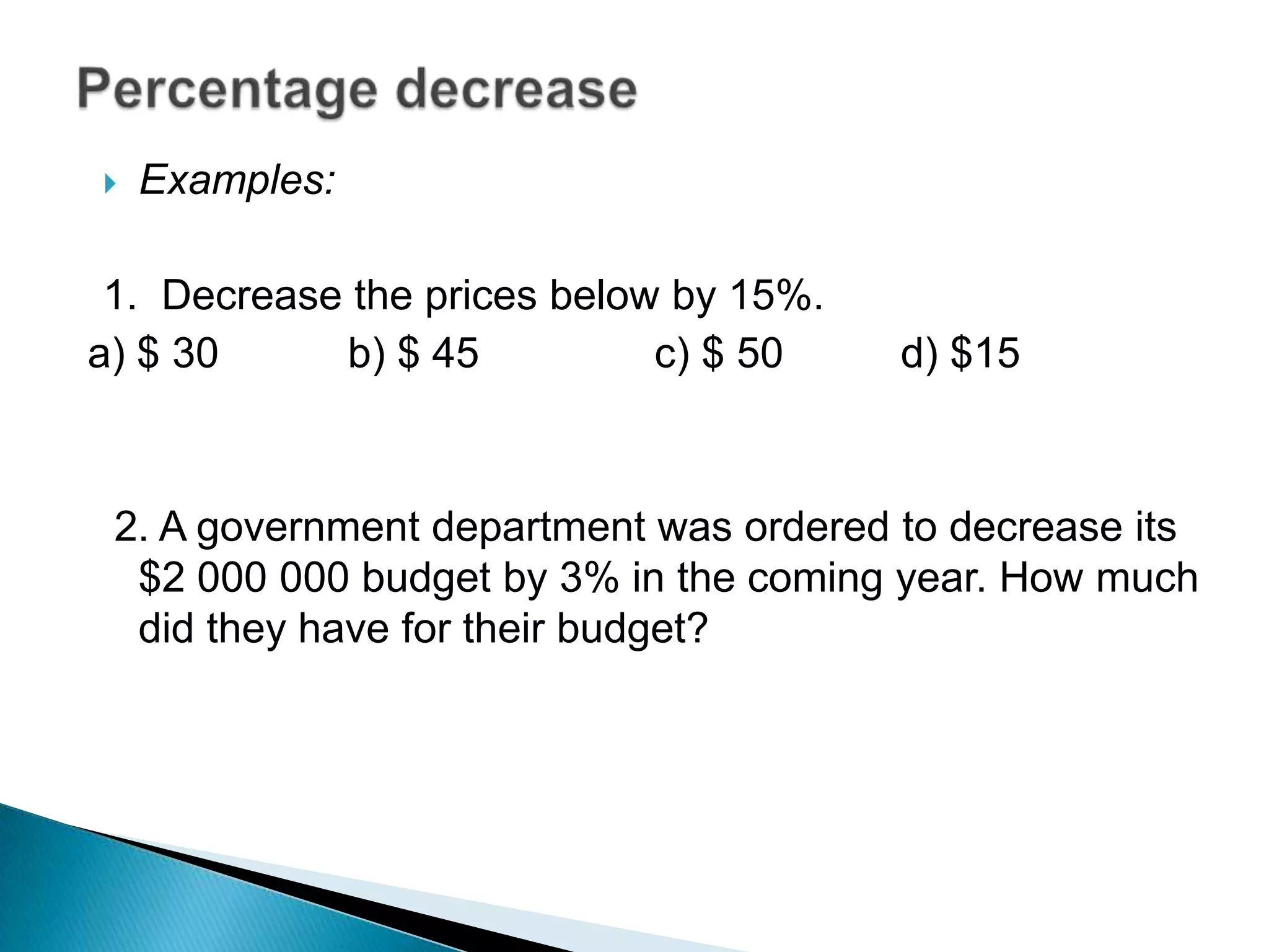  Examples:
1. Decrease the prices below by 15%.
a) $ 30 b) $ 45 c) $ 50 d) $15
2. A government department was ordered to decrease its
$2 000 000 budget by 3% in the coming year. How much
did they have for their budget?
 