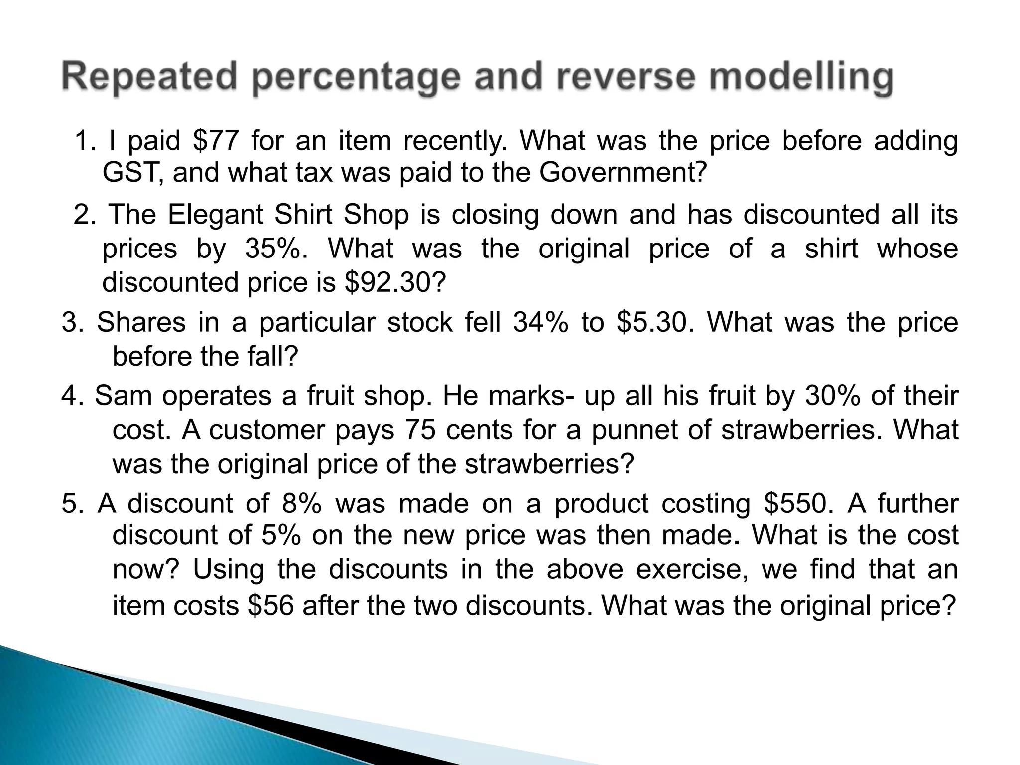 1. I paid $77 for an item recently. What was the price before adding
GST, and what tax was paid to the Government?
2. The Elegant Shirt Shop is closing down and has discounted all its
prices by 35%. What was the original price of a shirt whose
discounted price is $92.30?
3. Shares in a particular stock fell 34% to $5.30. What was the price
before the fall?
4. Sam operates a fruit shop. He marks- up all his fruit by 30% of their
cost. A customer pays 75 cents for a punnet of strawberries. What
was the original price of the strawberries?
5. A discount of 8% was made on a product costing $550. A further
discount of 5% on the new price was then made. What is the cost
now? Using the discounts in the above exercise, we find that an
item costs $56 after the two discounts. What was the original price?
 