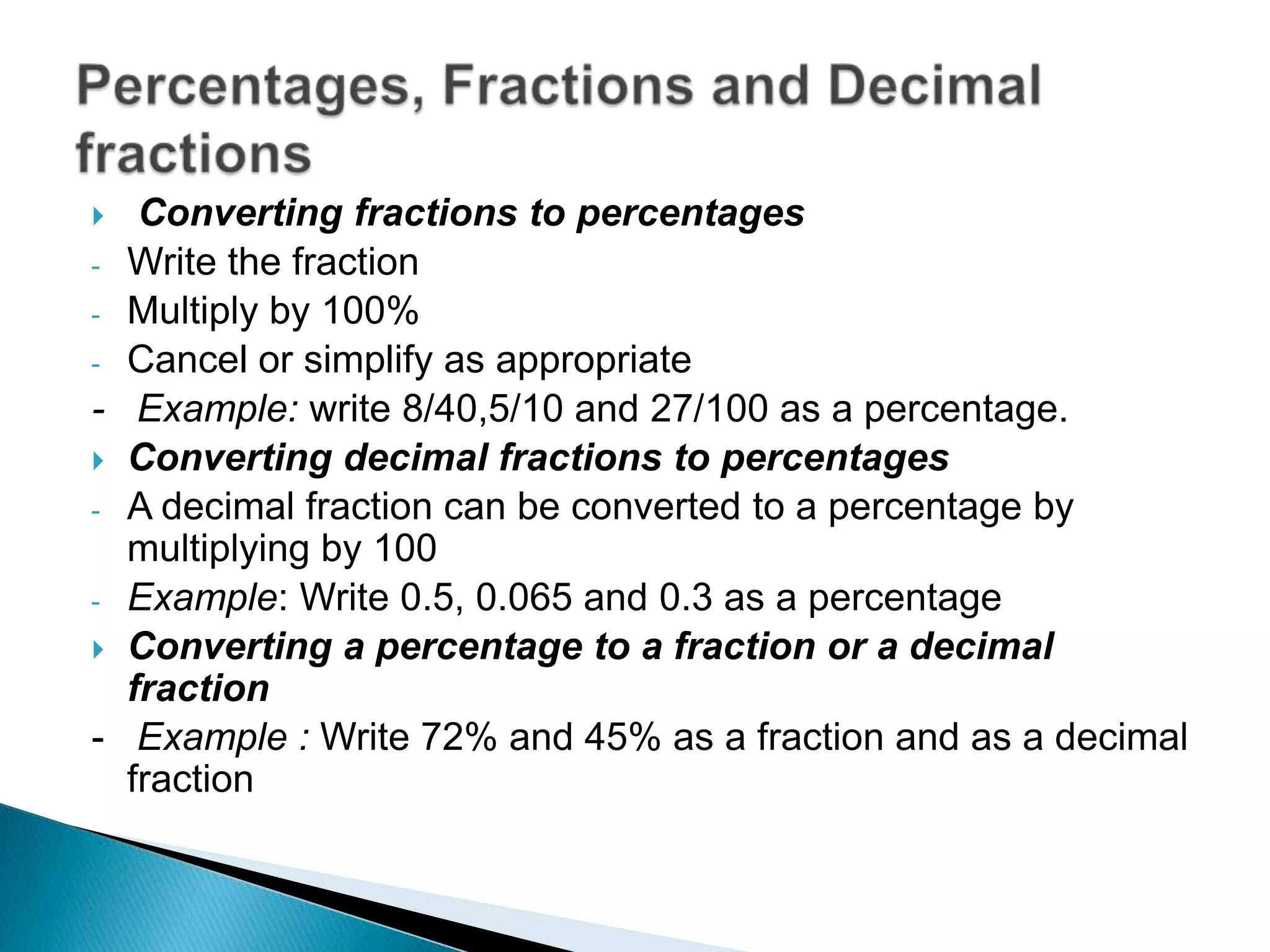  Converting fractions to percentages
- Write the fraction
- Multiply by 100%
- Cancel or simplify as appropriate
- Example: write 8/40,5/10 and 27/100 as a percentage.
 Converting decimal fractions to percentages
- A decimal fraction can be converted to a percentage by
multiplying by 100
- Example: Write 0.5, 0.065 and 0.3 as a percentage
 Converting a percentage to a fraction or a decimal
fraction
- Example : Write 72% and 45% as a fraction and as a decimal
fraction
 