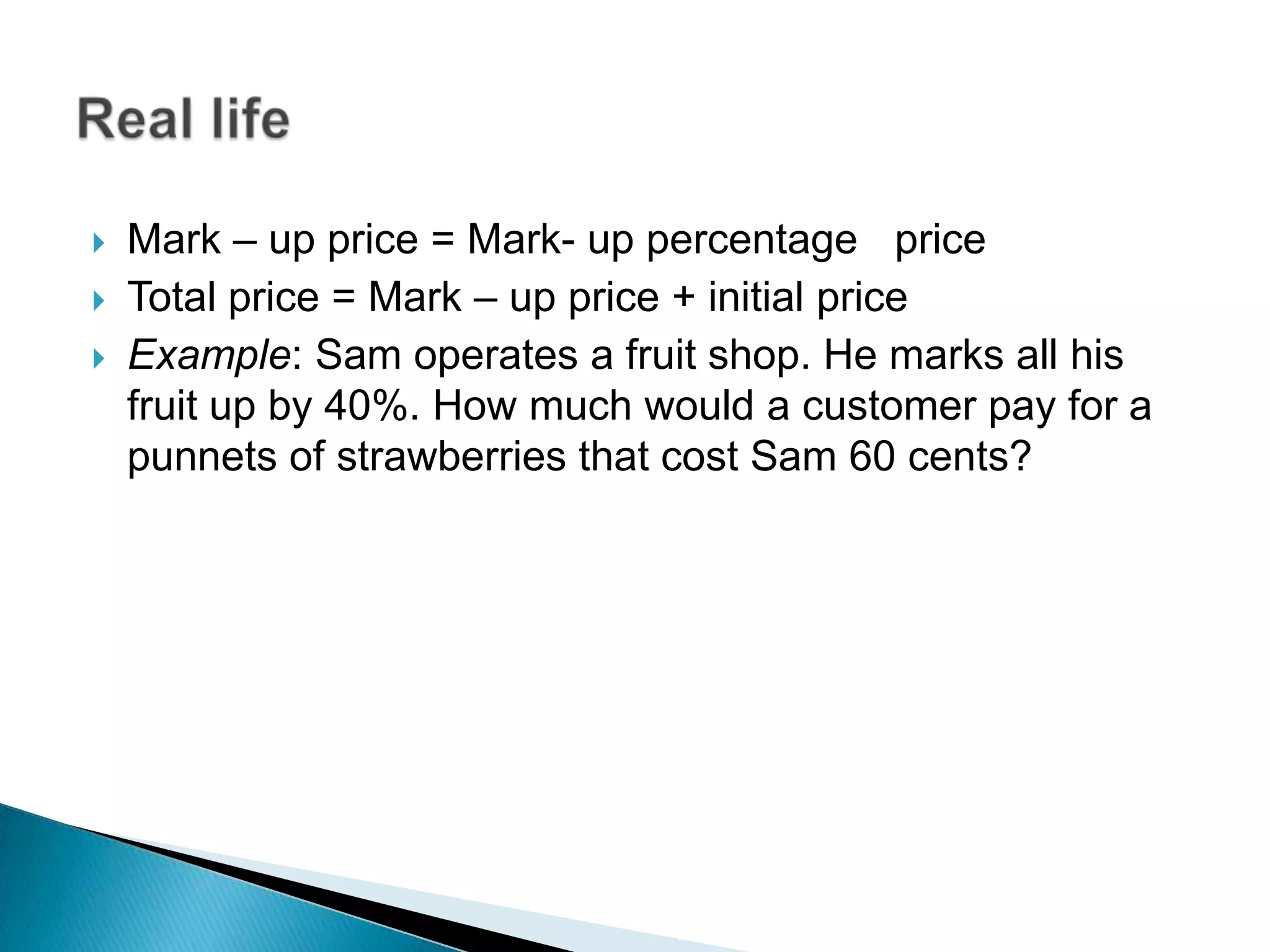  Mark – up price = Mark- up percentage price
 Total price = Mark – up price + initial price
 Example: Sam operates a fruit shop. He marks all his
fruit up by 40%. How much would a customer pay for a
punnets of strawberries that cost Sam 60 cents?
 