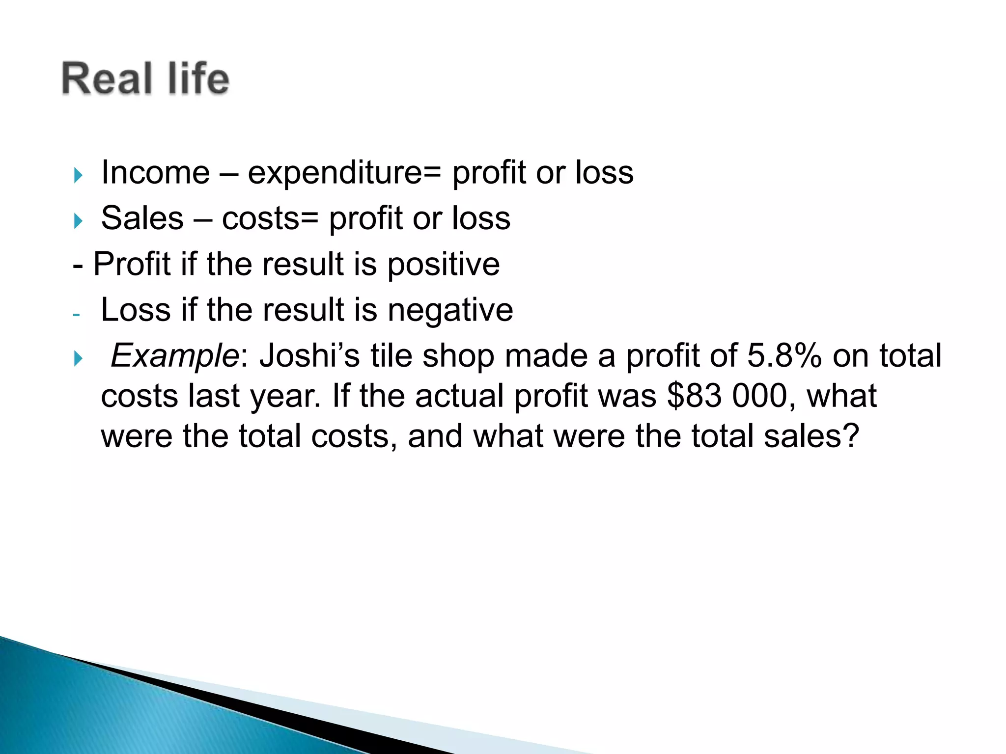  Income – expenditure= profit or loss
 Sales – costs= profit or loss
- Profit if the result is positive
- Loss if the result is negative
 Example: Joshi’s tile shop made a profit of 5.8% on total
costs last year. If the actual profit was $83 000, what
were the total costs, and what were the total sales?
 