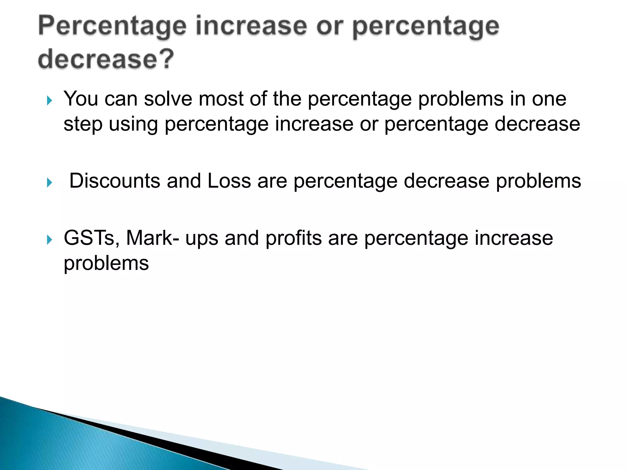  You can solve most of the percentage problems in one
step using percentage increase or percentage decrease
 Discounts and Loss are percentage decrease problems
 GSTs, Mark- ups and profits are percentage increase
problems
 