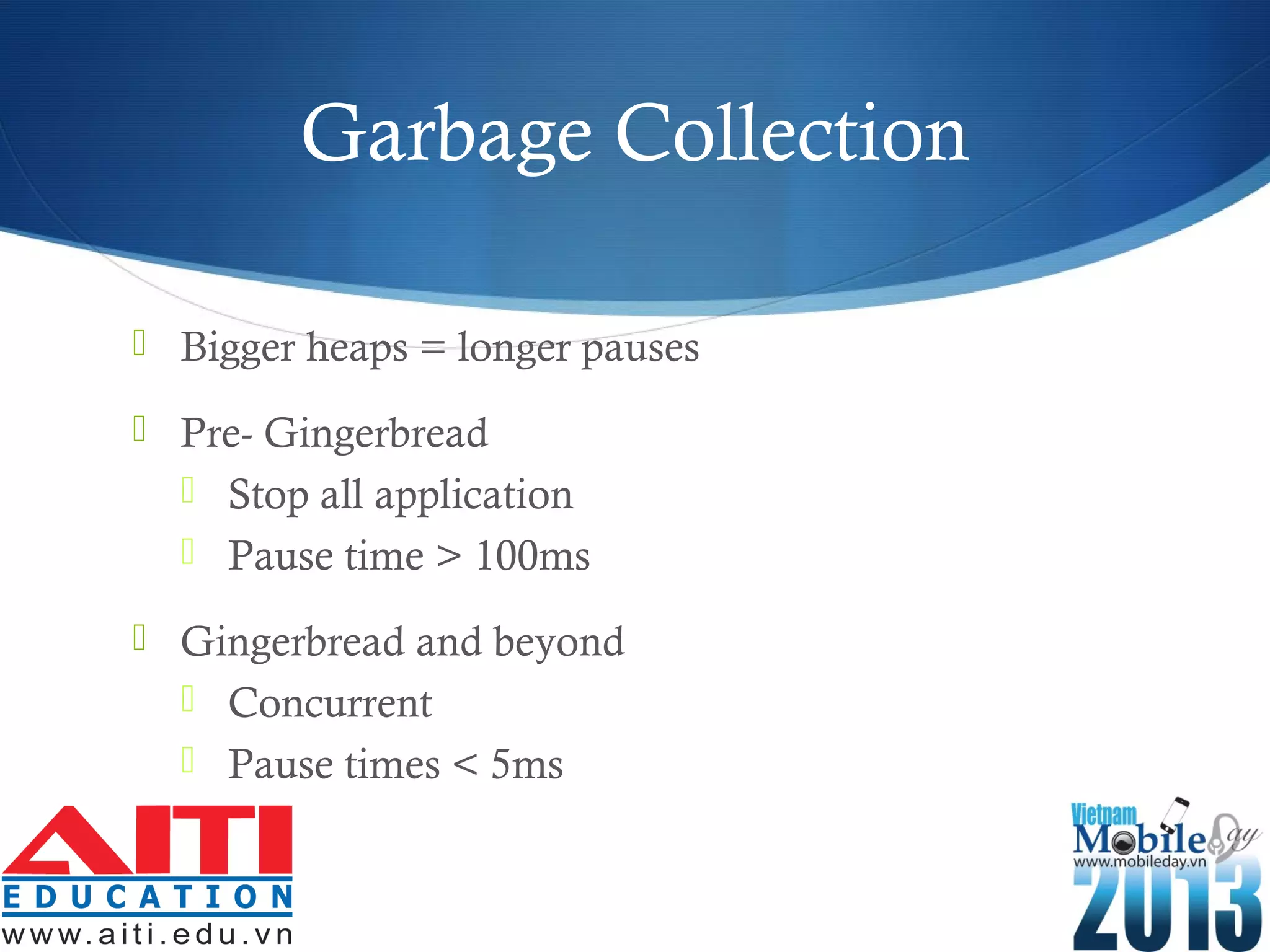 Garbage Collection
 Bigger heaps = longer pauses
 Pre- Gingerbread
 Stop all application
 Pause time > 100ms
 Gingerbread and beyond
 Concurrent
 Pause times < 5ms
 
