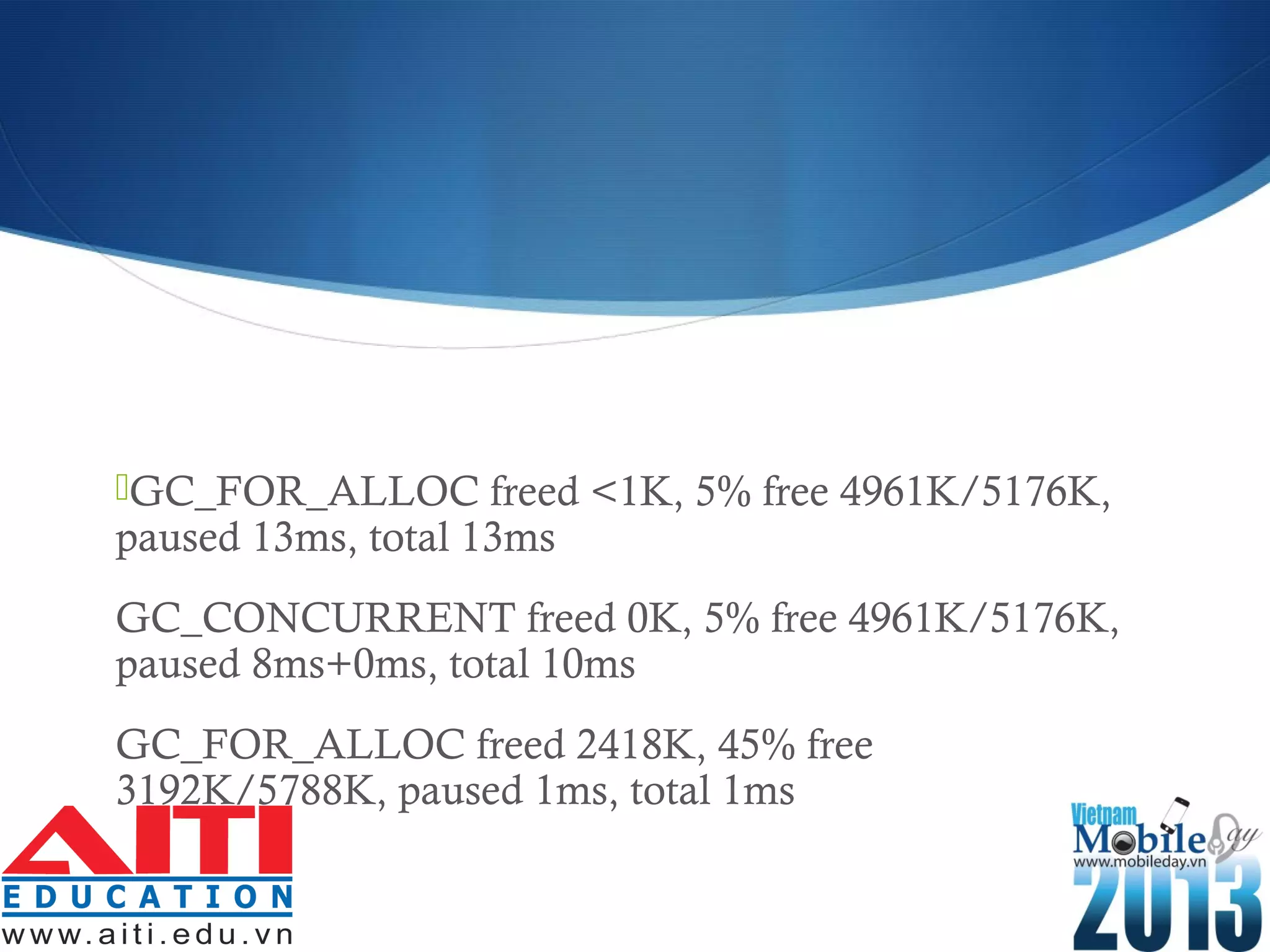 GC_FOR_ALLOC freed <1K, 5% free 4961K/5176K,
paused 13ms, total 13ms
GC_CONCURRENT freed 0K, 5% free 4961K/5176K,
paused 8ms+0ms, total 10ms
GC_FOR_ALLOC freed 2418K, 45% free
3192K/5788K, paused 1ms, total 1ms
 