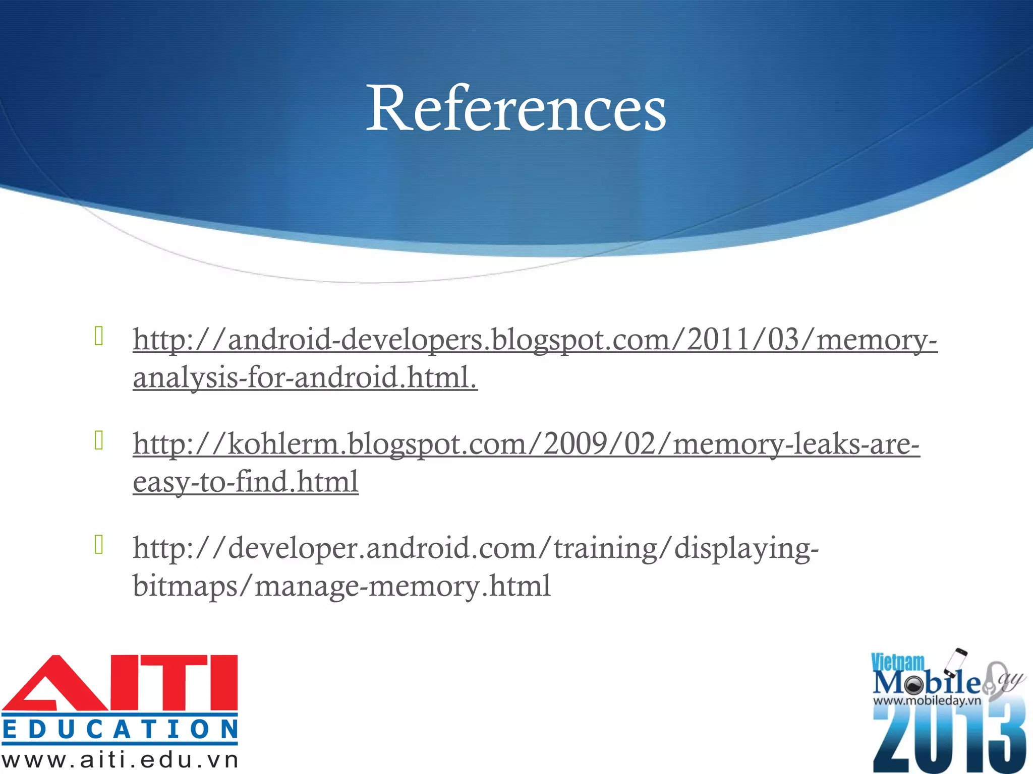 References
 http://android-developers.blogspot.com/2011/03/memory-
analysis-for-android.html.
 http://kohlerm.blogspot.com/2009/02/memory-leaks-are-
easy-to-find.html
 http://developer.android.com/training/displaying-
bitmaps/manage-memory.html
 