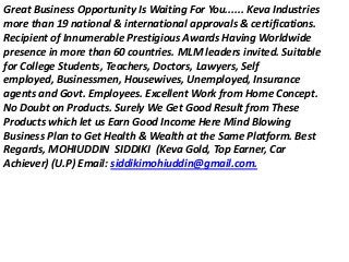 Great Business Opportunity Is Waiting For You...... Keva Industries
more than 19 national & international approvals & certifications.
Recipient of Innumerable Prestigious Awards Having Worldwide
presence in more than 60 countries. MLM leaders invited. Suitable
for College Students, Teachers, Doctors, Lawyers, Self
employed, Businessmen, Housewives, Unemployed, Insurance
agents and Govt. Employees. Excellent Work from Home Concept.
No Doubt on Products. Surely We Get Good Result from These
Products which let us Earn Good Income Here Mind Blowing
Business Plan to Get Health & Wealth at the Same Platform. Best
Regards, MOHIUDDIN SIDDIKI (Keva Gold, Top Earner, Car
Achiever) (U.P) Email: siddikimohiuddin@gmail.com.
 