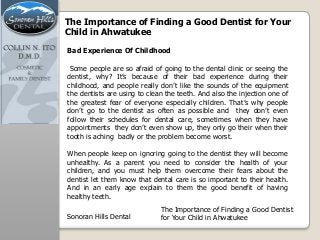 The Importance of Finding a Good Dentist for Your
Child in Ahwatukee
Some people are so afraid of going to the dental clinic or seeing the
dentist, why? It’s because of their bad experience during their
childhood, and people really don’t like the sounds of the equipment
the dentists are using to clean the teeth. And also the injection one of
the greatest fear of everyone especially children. That’s why people
don’t go to the dentist as often as possible and they don’t even
follow their schedules for dental care, sometimes when they have
appointments they don’t even show up, they only go their when their
tooth is aching badly or the problem become worst.
When people keep on ignoring going to the dentist they will become
unhealthy. As a parent you need to consider the health of your
children, and you must help them overcome their fears about the
dentist let them know that dental care is so important to their health.
And in an early age explain to them the good benefit of having
healthy teeth.
Bad Experience Of Childhood
Sonoran Hills Dental
The Importance of Finding a Good Dentist
for Your Child in Ahwatukee
 