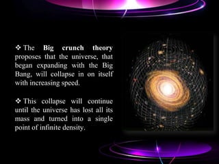  The Big crunch theory
proposes that the universe, that
began expanding with the Big
Bang, will collapse in on itself
with increasing speed.
 This collapse will continue
until the universe has lost all its
mass and turned into a single
point of infinite density.
 