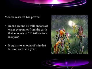 Modern research has proved
• In one second 16 million tons of
water evaporates from the earth
that amounts to 513 trillion tons
in a year.
• It equals to amount of rain that
falls on earth in a year.
 