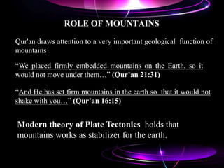 ROLE OF MOUNTAINS
Qur'an draws attention to a very important geological function of
mountains
“And He has set firm mountains in the earth so that it would not
shake with you…” (Qur’an 16:15)
“We placed firmly embedded mountains on the Earth, so it
would not move under them…” (Qur’an 21:31)
Modern theory of Plate Tectonics holds that
mountains works as stabilizer for the earth.
 