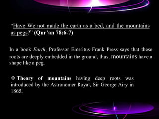 “Have We not made the earth as a bed, and the mountains
as pegs?” (Qur’an 78:6-7)
 Theory of mountains having deep roots was
introduced by the Astronomer Royal, Sir George Airy in
1865.
In a book Earth, Professor Emeritus Frank Press says that these
roots are deeply embedded in the ground, thus, mountains have a
shape like a peg.
 