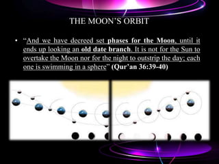 THE MOON‟S ORBIT
• “And we have decreed set phases for the Moon, until it
ends up looking an old date branch. It is not for the Sun to
overtake the Moon nor for the night to outstrip the day; each
one is swimming in a sphere” (Qur’an 36:39-40)
 