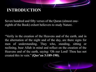 INTRODUCTION
Seven hundred and fifty verses of the Quran (almost one-
eighth of the Book) exhort believers to study Nature.
“Verily in the creation of the Heavens and of the earth, and in
the alternation of the night and of the day, are there signs for
men of understanding. They who, standing, sitting or
reclining, bear Allah in mind and reflect on the creation of the
Heavens and of the earth, saying: 'Oh our Lord! Thou has not
created this in vain.” (Qur’an 3:189-190).
 