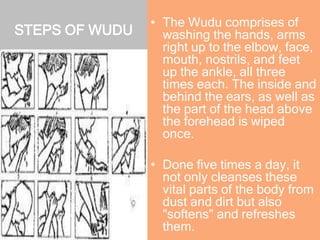 STEPS OF WUDU
• The Wudu comprises of
washing the hands, arms
right up to the elbow, face,
mouth, nostrils, and feet
up the ankle, all three
times each. The inside and
behind the ears, as well as
the part of the head above
the forehead is wiped
once.
• Done five times a day, it
not only cleanses these
vital parts of the body from
dust and dirt but also
"softens" and refreshes
them.
 