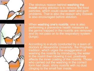 • The obvious reason behind washing the
mouth during ablution is to remove the food
particles, which could cause teeth and gum
problems. That is also the reason why miswak
is also encouraged before ablution.
• When washing one’s nostrils, one is also
performing a preventive health measure as
the germs trapped in the nostrils are removed
and do not pass on to the respiratory system
(lungs).
• According to a study conducted by a team of
doctors in Alexandria University, the Prophetic
tradition, which urges the exaggeration of
washing the nostrils by introducing the water
in the nostril then blowing it out, positively
affects the inner coating of the nostrils. Those
who carried out the washing in the correct
form had clean, shiny nostrils with no dust
clinging to the small hair inside.
 