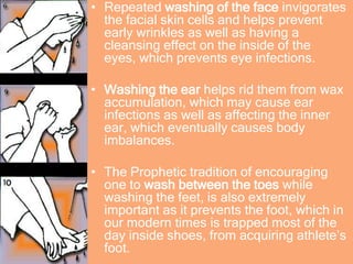 • Repeated washing of the face invigorates
the facial skin cells and helps prevent
early wrinkles as well as having a
cleansing effect on the inside of the
eyes, which prevents eye infections.
• Washing the ear helps rid them from wax
accumulation, which may cause ear
infections as well as affecting the inner
ear, which eventually causes body
imbalances.
• The Prophetic tradition of encouraging
one to wash between the toes while
washing the feet, is also extremely
important as it prevents the foot, which in
our modern times is trapped most of the
day inside shoes, from acquiring athlete’s
foot.
 