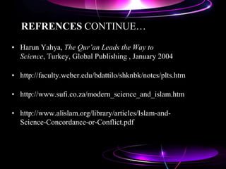 REFRENCES CONTINUE…
• Harun Yahya, The Qur’an Leads the Way to
Science, Turkey, Global Publishing , January 2004
• http://faculty.weber.edu/bdattilo/shknbk/notes/plts.htm
• http://www.sufi.co.za/modern_science_and_islam.htm
• http://www.alislam.org/library/articles/Islam-and-
Science-Concordance-or-Conflict.pdf
 