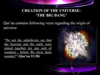 CREATION OF THE UNIVERSE:
‘THE BIG BANG’
Qur‟an contains following verse regarding the origin of
universe
“Do not the unbelievers see that
the heavens and the earth were
joined together (as one unit of
creation) , before We clove them
asunder?” (Qur'an 21:30)
 