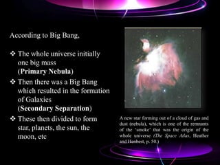 According to Big Bang,
 The whole universe initially
one big mass
(Primary Nebula)
 Then there was a Big Bang
which resulted in the formation
of Galaxies
(Secondary Separation)
 These then divided to form
star, planets, the sun, the
moon, etc
A new star forming out of a cloud of gas and
dust (nebula), which is one of the remnants
of the „smoke‟ that was the origin of the
whole universe (The Space Atlas, Heather
and Henbest, p. 50.)
 
