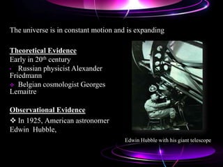Observational Evidence
 In 1925, American astronomer
Edwin Hubble,
Theoretical Evidence
Early in 20th century
• Russian physicist Alexander
Friedmann
 Belgian cosmologist Georges
Lemaitre
The universe is in constant motion and is expanding
Edwin Hubble with his giant telescope
 