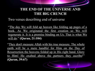 THE END OF THE UNIVERSE AND
THE BIG CRUNCH
“The day We will fold up heaven like folding up pages of a
book. As We originated the first creation so We will
regenerate it. It is a promise binding on Us. That is what We
will do.” (Quran, 21:104)
“They don't measure Allah with his true measure. The whole
earth will be a mere handful for Him on the Day of
Resurrection the heavens folded up in His right hand. Glory
to Him! He exalted above the partners they ascribe!”
(Quran, 39:67)
Two verses describing end of universe
 