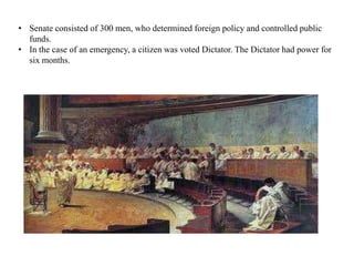 • Senate consisted of 300 men, who determined foreign policy and controlled public
funds.
• In the case of an emergency, a citizen was voted Dictator. The Dictator had power for
six months.
 