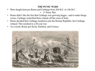THE PUNIC WARS
• Wars fought between Rome and Carthage from 264 B.C. to 146 B.C.
• 1st Punic War
• Rome didn’t like the fact that Carthage was growing bigger , and to make things
worse, Carthage controlled three islands off the coast of Italy.
• Rome decided that Carthage needed to join the Roman Republic, but Carthage
refused. This resulted in a 20 year war.
• As a result, Rome got Sicily, Sardinia, and Corsica.
 