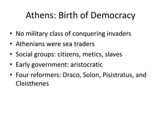 Athens: Birth of Democracy
• No military class of conquering invaders
• Athenians were sea traders
• Social groups: citizens, metics, slaves
• Early government: aristocratic
• Four reformers: Draco, Solon, Pisistratus, and
Cleisthenes
 