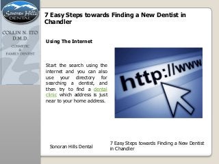 7 Easy Steps towards Finding a New Dentist in
Chandler
Start the search using the
internet and you can also
use your directory for
searching a dentist, and
then try to find a dental
clinic which address is just
near to your home address.
Using The Internet
Sonoran Hills Dental
7 Easy Steps towards Finding a New Dentist
in Chandler
 