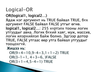 OR(logical1, logical2…)
Ядаж нэг аргумент нь TRUE байвал TRUE, бүх
аргумент FALSE байвал FALSE утгыг өгнө.
logical1, logical2…: 255 хүртэлх тооны логик
утгуудыг авна. Логик бүхий хаяг, муж, массив,
логик илэрхийлэл байж болно. Эдгээр дотор
TRUE, FALSE утгаас өөр утга байвал утгуудыг
тооцохгүй.
Жишээ нь:
OR(9+4=10,9-4=3,1+1=2) TRUE
OR(3-1=1, 4+3=6, )FALSE
OR(3+1=4,5-4=1) TRUE
 
