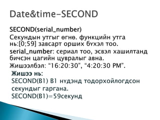 SECOND(serial_number)
Секундын утгыг өгнө. функцийн утга
нь:[0;59] завсарт орших бүхэл тоо.
serial_number: сериал тоо, эсвэл хашилтанд
бичсэн цагийн цувралыг авна.
Жишээлбэл: “16:20:30”, “4:20:30 PM”.
Жишээ нь:
SECOND(B1) В1 нүдэнд тодорхойлогдсон
секундыг гаргана.
SECOND(B1)=59секунд
 