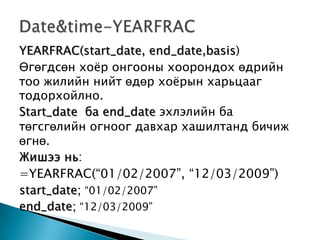 YEARFRAC(start_date, end_date,basis)
Өгөгдсөн хоѐр онгооны хоорондох өдрийн
тоо жилийн нийт өдөр хоѐрын харьцааг
тодорхойлно.
Start_date ба end_date эхлэлийн ба
төгсгөлийн огноог давхар хашилтанд бичиж
өгнө.
Жишээ нь:
=YEARFRAC(“01/02/2007”, “12/03/2009”)
start_date; “01/02/2007”
end_date; “12/03/2009”
 