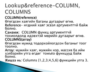 COLUMN(reference)
Өгөгдсөн хаягийн баганы дугаарыг өгнө.
Reference- нүдний хаяг эсвэл аргументгүй байж
болно.
Санамж: COLUMN функц аргументгүй
тохиолдолд идэвхтэй мөрийн дугаарыг өгнө.
COLUMNS(array)
Өгөгдсөн мужид тодорхойлогдсон баганыг тоог
тоолно.
Array: мужийн хаяг, мужийн нэр, массив ба ийм
хэлбэрийн утга өгдөг томъѐо функцууд байж
болно.
Жишээ нь: Columns {1,2,3;4,5,6} функцийн утга 3.
 