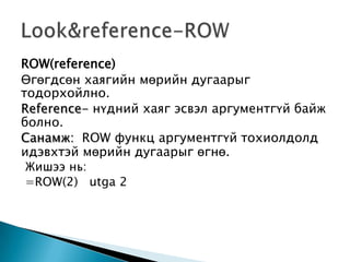 ROW(reference)
Өгөгдсөн хаягийн мөрийн дугаарыг
тодорхойлно.
Reference- нүдний хаяг эсвэл аргументгүй байж
болно.
Санамж: ROW функц аргументгүй тохиолдолд
идэвхтэй мөрийн дугаарыг өгнө.
Жишээ нь:
=ROW(2) utga 2
 