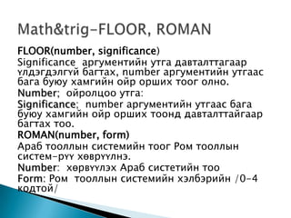 FLOOR(number, significance)
Significance аргументийн утга давталттагаар
үлдэгдэлгүй багтах, number аргументийн утгаас
бага буюу хамгийн ойр орших тоог олно.
Number; ойролцоо утга:
Significance; number аргументийн утгаас бага
буюу хамгийн ойр орших тоонд давталттайгаар
багтах тоо.
ROMAN(number, form)
Араб тооллын системийн тоог Ром тооллын
систем-рүү хөврүүлнэ.
Number: хөрвүүлэх Араб систетийн тоо
Form: Ром тооллын системийн хэлбэрийн /0-4
кодтой/
 