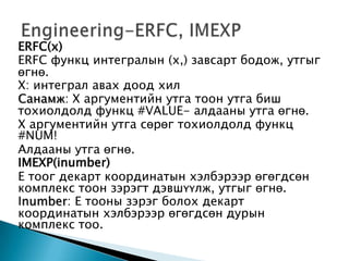 ERFC(x)
ERFC функц интегралын (x,) завсарт бодож, утгыг
өгнө.
Х: интеграл авах доод хил
Санамж: Х аргументийн утга тоон утга биш
тохиолдолд функц #VALUE- алдааны утга өгнө.
Х аргументийн утга сөрөг тохиолдолд функц
#NUM!
Алдааны утга өгнө.
IMEXP(inumber)
Е тоог декарт координатын хэлбэрээр өгөгдсөн
комплекс тоон зэрэгт дэвшүүлж, утгыг өгнө.
Inumber: Е тооны зэрэг болох декарт
координатын хэлбэрээр өгөгдсөн дурын
комплекс тоо.
 