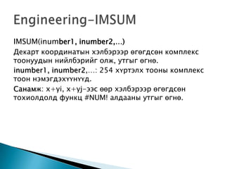 IMSUM(inumber1, inumber2,…)
Декарт координатын хэлбэрээр өгөгдсөн комплекс
тоонуудын нийлбэрийг олж, утгыг өгнө.
inumber1, inumber2,…: 254 хүртэлх тооны комплекс
тоон нэмэгдэхүүнүүд.
Санамж: x+yi, x+yj-ээс өөр хэлбэрээр өгөгдсөн
тохиолдолд функц #NUM! алдааны утгыг өгнө.
 