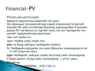 PV(rate,nper,pmt,fv,type)
Хөрөнгө оруулалтын өнөөгийн үнэ цэнэ
Энэ функцын тусламжтайгаар хэдий хэмжээний төгрөгийг
жилийн X%-ийн хүүтэйгөөр банкинд хадгалуулбал жилийн
дараа Z₮-тэй болох вэ гэдгийг олох гэх мэт ирээдвүйн үнэ
цэнийг тодорхойлход ашиглана.
rate-нэг үеийн хүү
nper-төлбөр хийх үеийн тоо
pmt-үе бүрд хийгдэх төлбөрийн хэмжээ
fv-Төлбөрийн ирээдүйн үнэ цэнэ.Орхисон тохиолдолд утгыг
0-тэй тэнцүүлж авна.
type-төлбөрийг хийгдэх үеийн төгсгөлд хийх тохиолдолд
0 буюу орхих, эхэнд хийх тохиолдолд 1 утгыг авна.
Жишээ нь:
=PV(16%,5, 10000000) _4761130.15
 