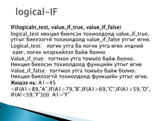 IF(logicaln_test, value_if_true, value_if_false)
logical_test нөхцөл биелсэн тохиолдолд value_if_true,
утгыг биелээгүй тохиолдолд value_if_false утгыг өгнө.
Logical_test: логик утга ба логик утга өгөх нүдний
хаяг, логик илэрхийлэл байж болно
Value_if_true: тогтмол утга томъѐо байж болно.
Нөхцөл биелсэн тохиолдолд функцийн утгыг өгнө
Value_if_false: тогтмол утга томъѐо байж болно.
Нөхцөл биелээгүй тохиолдолд функцийн утгыг өгнө.
Жишээ нь: A1=45
=IF(A1>89,”A”,IF(A1>79,”B”,IF(A1>69,”C”,IF(A1>59,”D”,
IF(A!<59,”F”))))) A1=“F”
 
