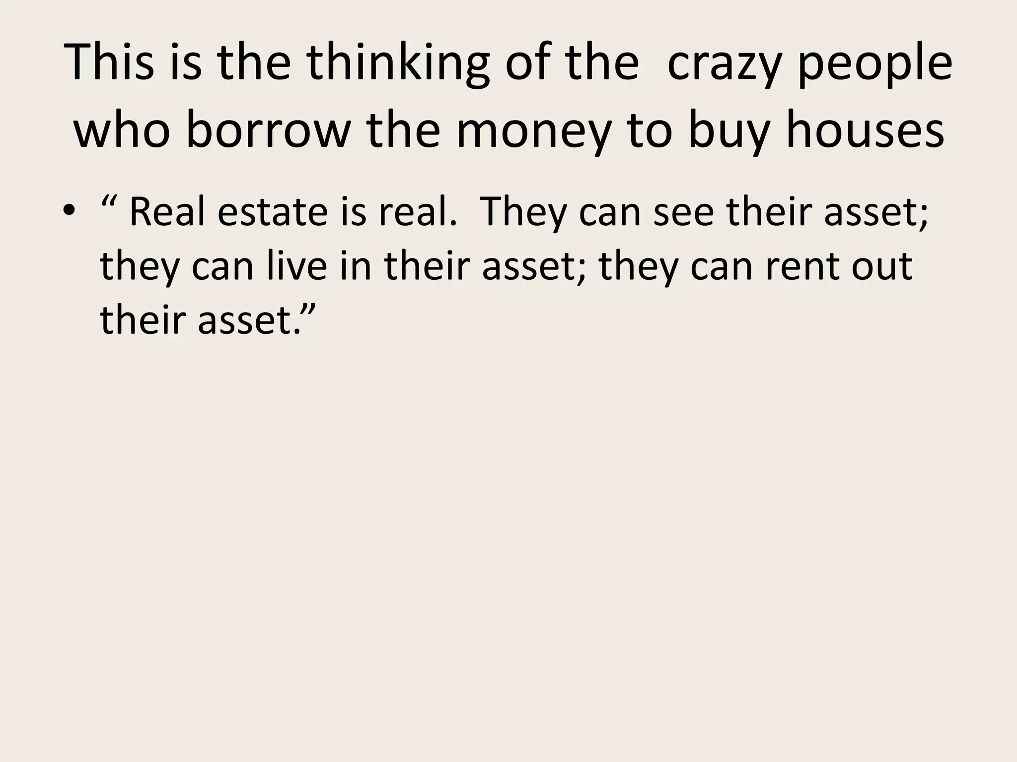 This is the thinking of the crazy people
who borrow the money to buy houses
• “ Real estate is real. They can see their asset;
they can live in their asset; they can rent out
their asset.”
 