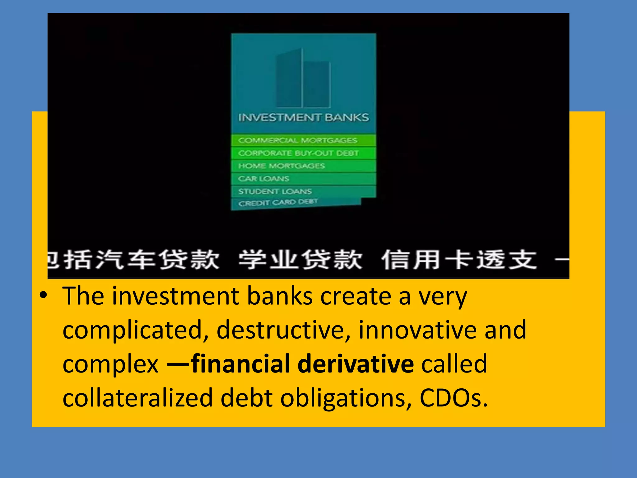 • The investment banks create a very
complicated, destructive, innovative and
complex —financial derivative called
collateralized debt obligations, CDOs.
 