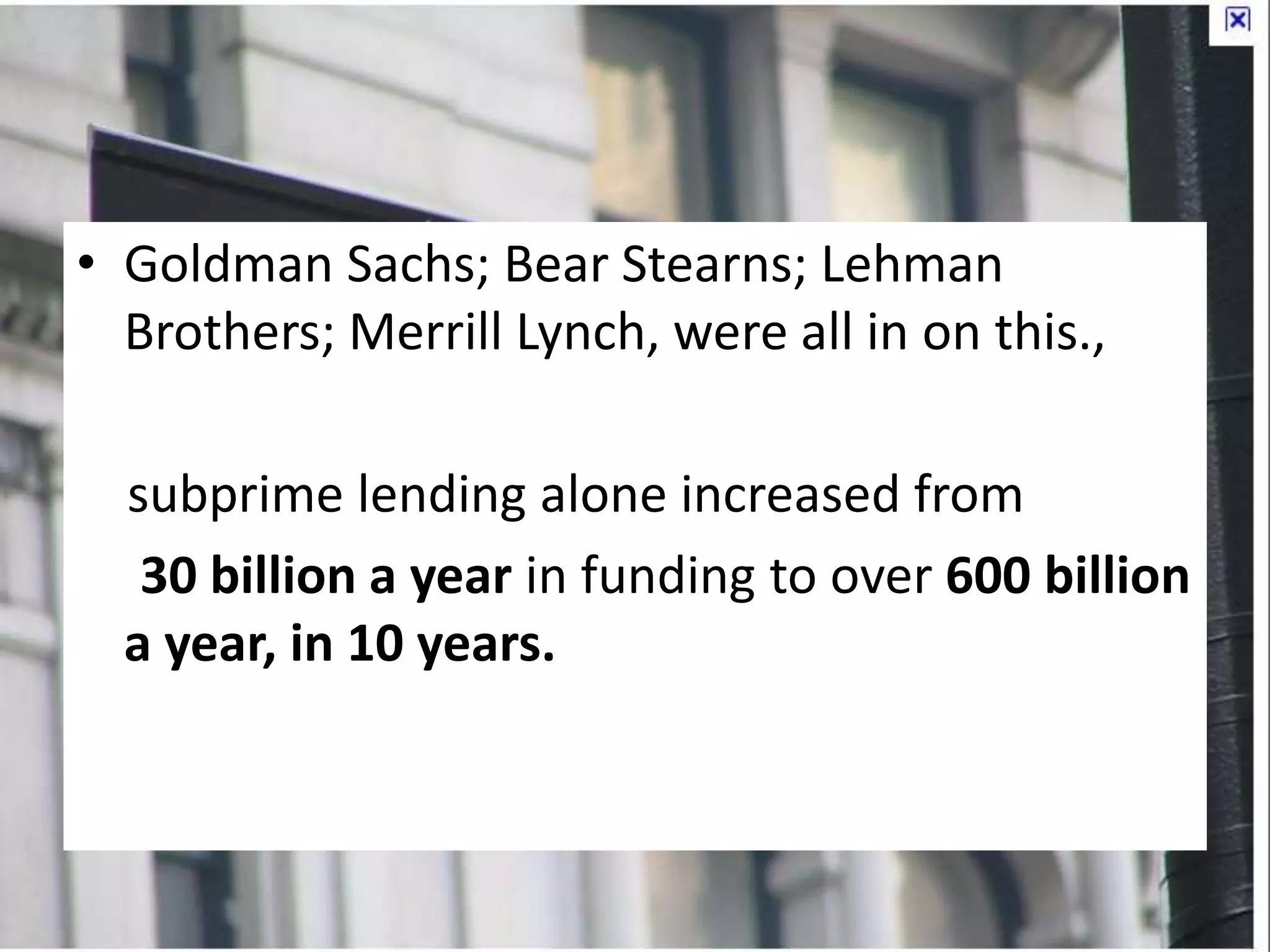 • Goldman Sachs; Bear Stearns; Lehman
Brothers; Merrill Lynch, were all in on this.,
subprime lending alone increased from
30 billion a year in funding to over 600 billion
a year, in 10 years.
 