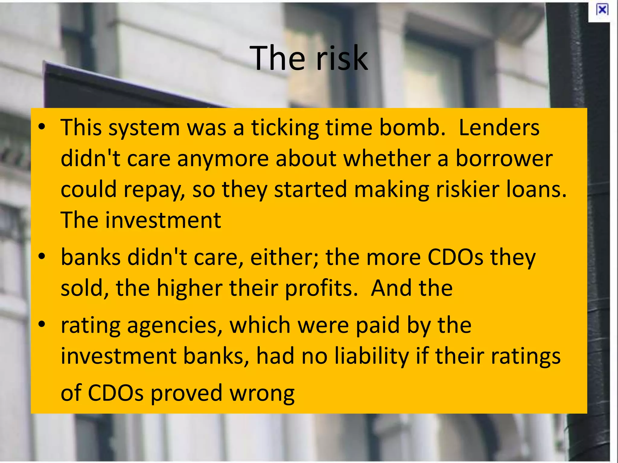 The risk
• This system was a ticking time bomb. Lenders
didn't care anymore about whether a borrower
could repay, so they started making riskier loans.
The investment
• banks didn't care, either; the more CDOs they
sold, the higher their profits. And the
• rating agencies, which were paid by the
investment banks, had no liability if their ratings
of CDOs proved wrong
 