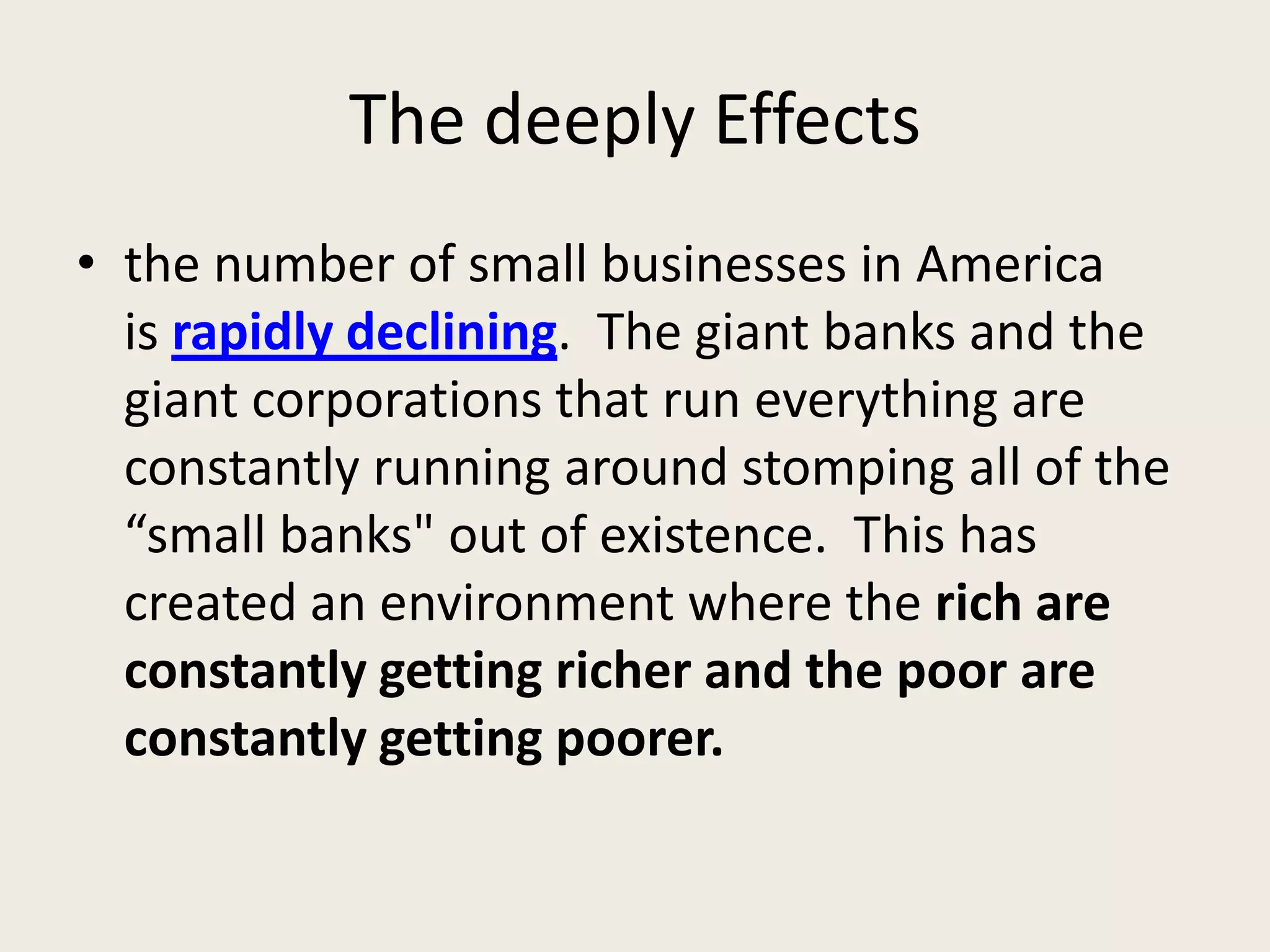 The deeply Effects
• the number of small businesses in America
is rapidly declining. The giant banks and the
giant corporations that run everything are
constantly running around stomping all of the
“small banks" out of existence. This has
created an environment where the rich are
constantly getting richer and the poor are
constantly getting poorer.
 