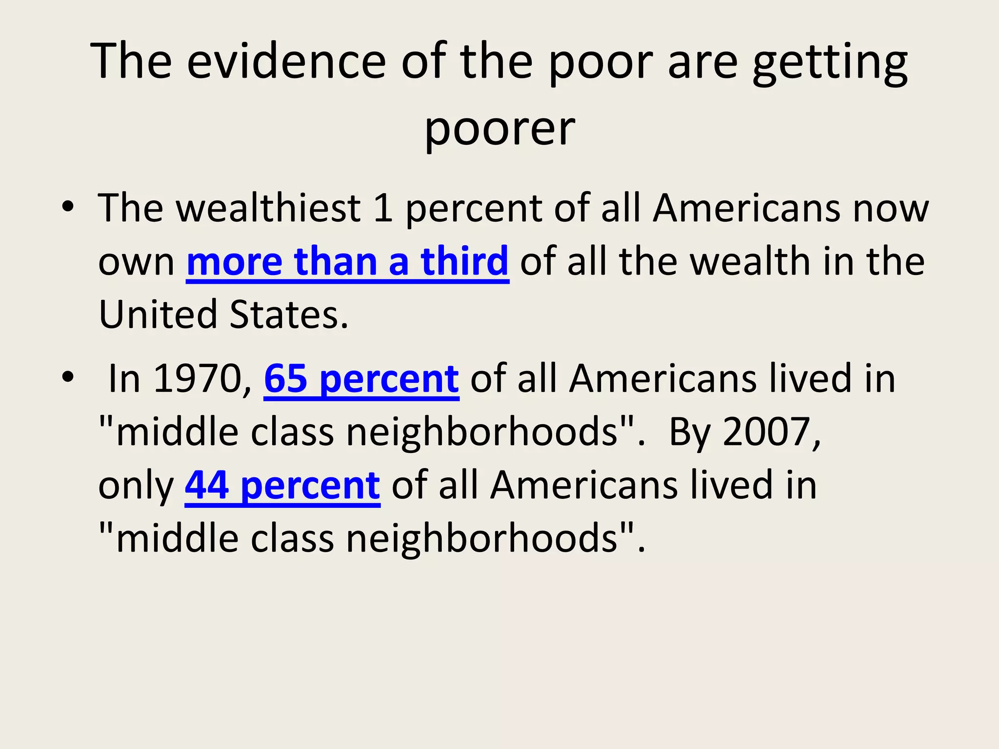 The evidence of the poor are getting
poorer
• The wealthiest 1 percent of all Americans now
own more than a third of all the wealth in the
United States.
• In 1970, 65 percent of all Americans lived in
"middle class neighborhoods". By 2007,
only 44 percent of all Americans lived in
"middle class neighborhoods".
 